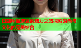 日韩精品麻豆的魅力之旅探索时尚与文化的完美结合
