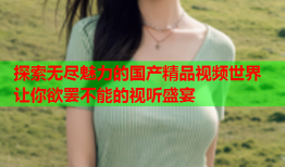 探索无尽魅力的国产精品视频世界 让你欲罢不能的视听盛宴