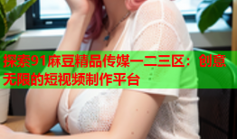 探索91麻豆精品传媒一二三区：创意无限的短视频制作平台