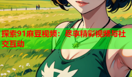 探索91麻豆视频：尽享精彩视频与社交互动