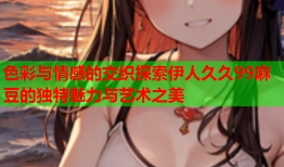 色彩与情感的交织探索伊人久久99麻豆的独特魅力与艺术之美