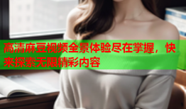 高清麻豆视频全景体验尽在掌握，快来探索无限精彩内容