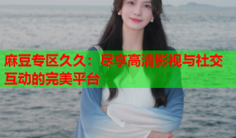 麻豆专区久久：尽享高清影视与社交互动的完美平台