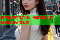 国产麻豆精品在线：畅享高清影视，随时随地尽情观看