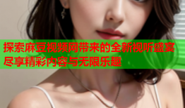 探索麻豆视频网带来的全新视听盛宴尽享精彩内容与无限乐趣