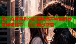 国产麻豆系列全新探秘揭开神秘面纱带你领略不一样的视觉盛宴