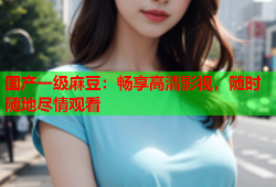 国产一级麻豆：畅享高清影视，随时随地尽情观看