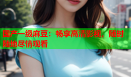 国产一级麻豆：畅享高清影视，随时随地尽情观看