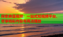探索麻豆视频：一站式短视频平台，尽享精彩内容与高清播放