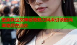 绝美麻豆女神展现魅力风采引领时尚潮流尽在此处