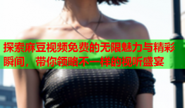 探索麻豆视频免费的无限魅力与精彩瞬间，带你领略不一样的视听盛宴
