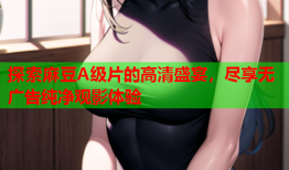 探索麻豆A级片的高清盛宴，尽享无广告纯净观影体验