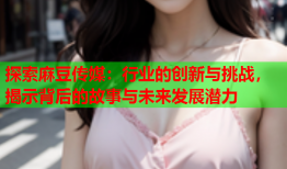 探索麻豆传媒：行业的创新与挑战，揭示背后的故事与未来发展潜力