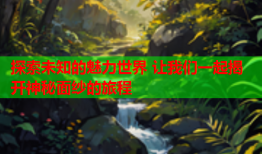 探索未知的魅力世界 让我们一起揭开神秘面纱的旅程