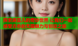 探索麻豆儿的奇妙世界 让我们一起感受青春的无限魅力与创意之旅