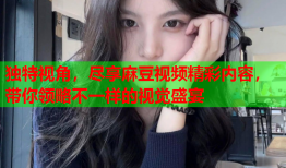独特视角，尽享麻豆视频精彩内容，带你领略不一样的视觉盛宴