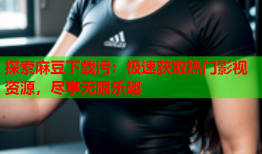 探索麻豆下载污：极速获取热门影视资源，尽享无限乐趣