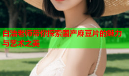 白洁老师带你探索国产麻豆片的魅力与艺术之美