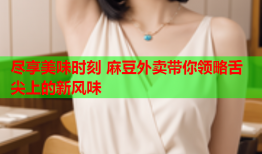 尽享美味时刻 麻豆外卖带你领略舌尖上的新风味