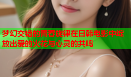 梦幻交错的青春旋律在日韩电影中绽放出爱的火花与心灵的共鸣