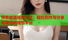 探索麻豆视频三区：轻松创作与分享短视频的理想平台