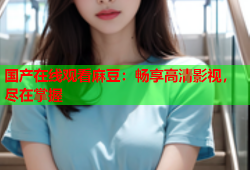 国产在线观看麻豆：畅享高清影视，尽在掌握