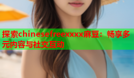 探索chinesefreexxxx麻豆：畅享多元内容与社交互动