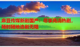 麻豆传媒新剧国产：尽享高清热剧，随时随地追剧无阻