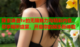 探索麻豆tv的无限魅力与精彩内容，尽享视听盛宴，开启你的娱乐新体验