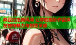 麻豆约拍新风潮 让你的摄影作品焕发独特魅力与创意灵感