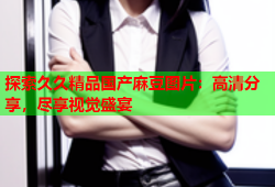 探索久久精品国产麻豆图片：高清分享，尽享视觉盛宴