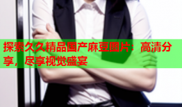 探索久久精品国产麻豆图片：高清分享，尽享视觉盛宴