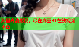 海量高清影视，尽在麻豆91在线视频平台