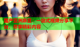 国产亚洲麻豆：一站式视频分享平台，尽享精彩内容