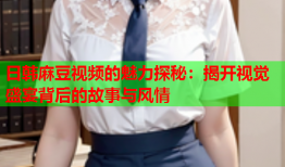 日韩麻豆视频的魅力探秘：揭开视觉盛宴背后的故事与风情