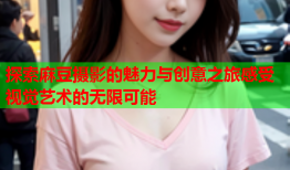 探索麻豆摄影的魅力与创意之旅感受视觉艺术的无限可能