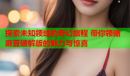 探索未知领域的奇幻旅程 带你领略麻豆破解版的魅力与惊喜