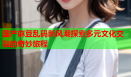 国产麻豆乱码新风潮探索多元文化交融的奇妙旅程