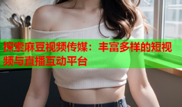 探索麻豆视频传媒：丰富多样的短视频与直播互动平台