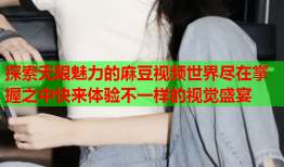 探索无限魅力的麻豆视频世界尽在掌握之中快来体验不一样的视觉盛宴