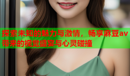探索未知的魅力与激情，畅享麻豆av带来的视觉盛宴与心灵碰撞