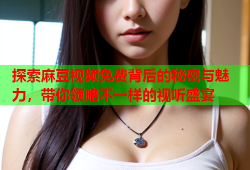 探索麻豆视频免费背后的秘密与魅力，带你领略不一样的视听盛宴