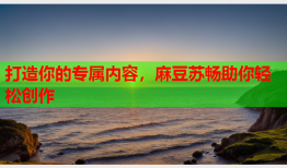 打造你的专属内容，麻豆苏畅助你轻松创作