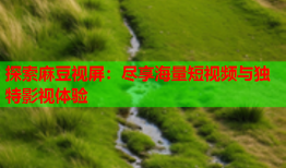 探索麻豆视屏：尽享海量短视频与独特影视体验