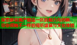 探索麻豆国产精品一区的魅力与创新，带你领略不一样的视听盛宴与文化体验