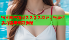 探索国产精品久久久久麻豆：畅享优质内容与无限乐趣