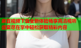 麻豆视频下载全新体验畅享高清视听盛宴尽在掌中轻松获取精彩内容