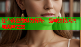 红杏麻豆的魅力探秘：品味独特风情与美味之旅
