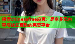 探索chinesefree麻豆：尽享多元内容与社交互动的完美平台