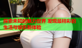 探索未知的魅力世界 发现最精彩的生活与娱乐新体验